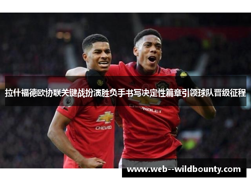 拉什福德欧协联关键战扮演胜负手书写决定性篇章引领球队晋级征程